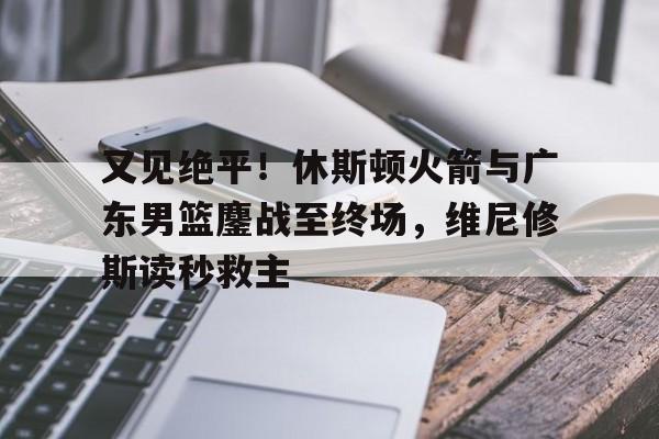 关于又见绝平！休斯顿火箭与广东男篮鏖战至终场，维尼修斯读秒救主的信息